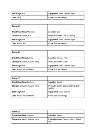 Set Design: N/A Equipment: Video camera, tripod
Cast: Harry Crew: Zoe and Georgia
Scene:23
Shoot Date/Time:Afternoon Location: Car
Characters: Austin, Kai Props/Costume: Casual clothing
Set Design: N/A Equipment: Video camera, tripod
Cast: Austin, Kai Crew: Zoe and Georgia
Scene:24
Shoot Date/Time:Evening Location: Forest / Field
Characters: Austin, Kai and Harry Props/Costume: Guitar
Set Design: N/A Equipment: Video camera, tripod
Cast: Austin, Kai and Harry Crew: Zoe and Georgia
Scene:13
Shoot Date/Time:Daytime Location: Beach
Characters: Austin, Kai and Harry Props/Costume: Casual clothing, beer
bottles
Set Design: N/A Equipment: Video camera
Cast: Austin, Kai and Harry Crew: Zoe and Georgia
Scene:25
Shoot Date/Time:Daytime Location: Beach
Characters: Austin, Kai and Harry Props/Costume: Casual clothing, Beach
ball
 