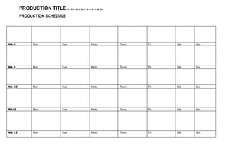 PRODUCTION TITLE ………………….
PRODUCTION SCHEDULE
Wk. 8 Mon Tues Weds Thurs Fri Sat Sun
Wk. 9 Mon Tues Weds Thurs Fri Sat Sun
Wk. 10 Mon Tues Weds Thurs Fri Sat Sun
Wk.11 Mon Tues Weds Thurs Fri Sat Sun
Wk. 12 Mon Tues Weds Thurs Fri Sat Sun
 