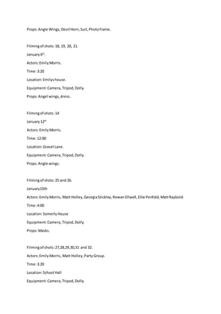 Props:Angle Wings,Devil Horn,Suit,Photoframe.
Filmingof shots:18, 19, 20, 21.
January6th
.
Actors:EmilyMorris.
Time:3:20
Location:Emilyshouse.
Equipment:Camera,Tripod,Dolly.
Props:Angel wings,dress.
Filmingof shots:14
January 12th
Actors:EmilyMorris.
Time:12:00
Location:Gravel Lane.
Equipment:Camera,Tripod,Dolly.
Props:Angle wings.
Filmingof shots:25 and 26.
January15th
Actors:EmilyMorris, Matt Holley,GeorgiaStickley,Rowan Ellwell,Ellie Penfold,MattRaybold.
Time:4:00
Location:SomerlyHouse
Equipment:Camera,Tripod,Dolly.
Props:Masks.
Filmingof shots:27,28,29,30,31 and 32.
Actors:EmilyMorris, Matt Holley,PartyGroup.
Time:3:20
Location:School Hall
Equipment:Camera,Tripod,Dolly.
 