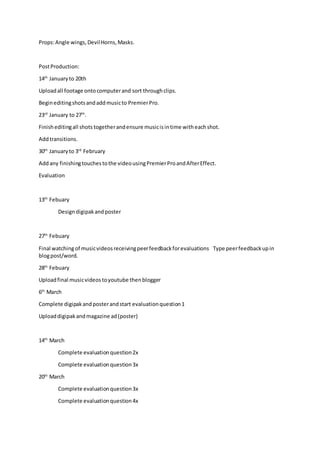 Props:Angle wings,DevilHorns,Masks.
PostProduction:
14th
Januaryto 20th
Uploadall footage ontocomputerand sort throughclips.
Begineditingshotsandaddmusicto PremierPro.
23rd
January to 27th
.
Finisheditingall shots togetherandensure musicisintime witheachshot.
Addtransitions.
30th
Januaryto 3rd
February
Addany finishingtouchestothe videousingPremierProandAfterEffect.
Evaluation
13th
Febuary
Designdigipakandposter
27th
Febuary
Final watchingof musicvideosreceivingpeerfeedbackforevaluations Type peerfeedbackupin
blogpost/word.
28th
Febuary
Uploadfinal musicvideostoyoutube thenblogger
6th
March
Complete digipakandposterandstart evaluationquestion1
Uploaddigipakandmagazine ad(poster)
14th
March
Complete evaluationquestion2x
Complete evaluationquestion3x
20th
March
Complete evaluationquestion3x
Complete evaluationquestion4x
 