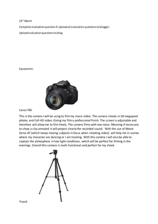23rd
March
Complete evaluationquestion4.Uploadall evaluation questionstoblogger.
Uploadevaluationquestionstoblog
Equipment:
Canon700-
This is the camera I will be using to filmmy music video. The camera shoots in 18-megapixel
photos and Full-HD video. Giving my filma professional finish. The screen is adjustable and
therefore will allow me to film freely. The camera films with low noise. Meaning if necessary
to show a clip unmuted it will project clearly the recorded sound. With the use of Movie
Servo AF (which keeps moving subjects in focus when shooting video) will help me in scenes
where my character are dancing or I am tracking. With this camera I will also be able to
capture the atmosphere in low-light conditions, which will be perfect for filming in the
evenings. Overall this camera is multi-functional and perfect for my shoot.
Tripod-
 