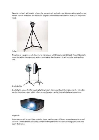 By usinga tripodI will be able tokeepthe scene steady andeasilypan.Withthe adjustable legsand
handle Iwill be able totiltand adjustthe heightinorderto capture differentshotstoexactlyhow I
need.
Dolly-
Thispiece of equipmentwill allowme tomanoeuvre withthe cameraandtripod.Thiswill be really
importingwhilstfilmingsceneswhere Iamtrackingthe characters. Itwill keepthe qualityof the
shot.
StudioLights-
Studiolightsare perfectforcreatinglightingindarklightingwithoutitbeingtooharsh.Iintendto
use the lightsto create a subtle effectonmycharacterswhilstfilmingindarkeratmospheres.
Projector-
The projectorwill be usedfora total of 4 shots.It will create adifferentatmospheretothe restof
the film.Iam excitedtouse thisequipmentandhope the final outcome willbe goodqualityand
easilydistinctive.
 