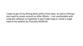 I hope to get all my filming done within three days. As well as filming I
also need to create content on After Effects – I am comfortable with
using the software so hopefully it won’t take long as I need a rough
copy of my website by Thursday 26/04/18
 