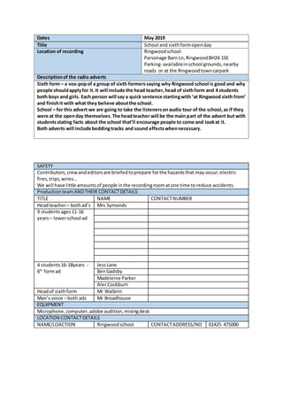 Dates May 2019
Title School and sixthformopenday
Location of recording Ringwoodschool
Parsonage Barn Ln,RingwoodBH24 1SE
Parking- availableinschool grounds,nearby
roads or at the Ringwoodtowncarpark
Descriptionof the radio adverts
Sixth form – a vox-popof a group of sixth formerssaying why Ringwood school is good and why
people shouldapplyfor it.It will include the head teacher,head of sixthform and 4 students
both boys and girls. Each person will say a quick sentence startingwith ‘at Ringwood sixth from’
and finishit with what they believe aboutthe school.
School – for this advert we are going to take the listenersonaudio tour of the school,as if they
were at the openday themselves.The headteacher will be the main part of the advert but with
studentsstating facts about the school that’ll encourage people to come and lookat it.
Both adverts will include beddingtracks and sound effectswhennecessary.
SAFETY
Contributors,crewandeditorsare briefedtoprepare forthe hazardsthat may occur; electric
fires,trips,wires…
We will have little amountsof people inthe recordingroomatone time to reduce accidents.
ProductionteamANDTHEIR CONTACTDETAILS
TITLE NAME CONTACTNUMBER
Headteacher– bothad’s Mrs Symonds
9 studentsages11-16
years– lowerschool ad
4 students16-18years -
6th
formad
JessLane
BenGadsby
Madeleine Parker
AlecCockburn
Headof sixthform Mr Walbrin
Man’s voice – both ads Mr Broadhouse
EQUIPMENT
Microphone,computer,adobe audition,mixingdesk
LOCATION CONTACTDETAILS
NAME/LOACTION Ringwoodschool CONTACTADDRESS/NO 01425 475000
 