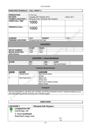 Film Schedule
SHOOTING SCHEDULE – CALL SHEET 3
PRODUCTION
RX DATE:
FILMING LOCATION 1:
CREW CALL TIME

F For You
Tuesday 29th October 2013
Wimpole Folly, Wimpole Hall, Royston

PRINCIPLE CALL

1000

SUNRISE:
PARKING LOCATION:

SUNSET
0650
Wimpole Hall Car Park

Day 3 of 3

1000

1634

LOCATION 1

SETUP CAMERA
BEGIN SHOOTING
(with Actors)

START
1030
1040

FINISH
1215
1200

LOCATION 1 – Scene Breakdown
SCENE
7

SET
EXT

D/N
Day

CAST
Dan and Gracia

Costume Requirements
SCENE
7

ACTOR
Gracia Scott

7

COSTUME
Red formal dress
Shoes
Black suit
White shirt
Red rose in jacket pocket
Black shoes

Dan Hammond

Transport
All crew and casts to use their own vehicles, do let the production know in advance please as you
will need parking permits and they are in limited supply

DIRECTIONS

LOCATION 1

Wimpole Hall, Royston

Longstanton Rd
Cambridge, UK
1. Head southeast
Restricted usage road
0.7
mi

-21-

 