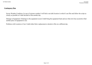 A2 Media Studies                                                                                                                      Unit G324
                                                                                                                            Production Schedule




  Contingency Plan


      Severe Weather Condition: In case of extreme weather I will find a suit able location in which I can film and follow the script as
      closely as possible or I shall decided to film another day.

      Damage to Equipment: If damage to the equipment occurs I shall bring the equipment back and see what error has occurred or find
      another piece of equipment to use.

      Problems with Location or Cast: I shall either find a replacement or decide to film on a different day.




                                                                    Page 4 of 4
 