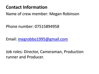 Contact Information
Name of crew member: Megan Robinson
Phone number: 07515894958
Email: megrobbo1995@gmail.com
Job roles: Director, Cameraman, Production
runner and Producer.
 