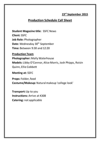 23rd
September 2015
Production Schedule Call Sheet
Student Magazine title: SSFC News
Client: SSFC
Job Role: Photographer
Date: Wednesday 30th
September
Time: Between 9:30 and 12:20
Production Team
Photographer: Molly Waterhouse
Models: Libby O’Connor, Alice Morris, Josh Phipps, Roisin
Quinn, Ellie Cobbett
Meeting at: SSFC
Props: Folder, food
Costume/Makeup: Naturalmakeup ‘college look’
Transport: Up to you
Instructions: Arrive at K308
Catering: not applicable
 