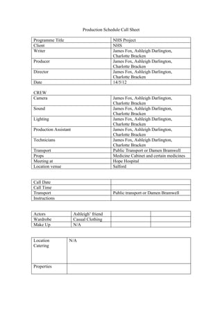 Production Schedule Call Sheet

Programme Title                             NHS Project
Client                                      NHS
Writer                                      James Fox, Ashleigh Darlington,
                                            Charlotte Bracken
Producer                                    James Fox, Ashleigh Darlington,
                                            Charlotte Bracken
Director                                    James Fox, Ashleigh Darlington,
                                            Charlotte Bracken
Date                                        14/5/12

CREW
Camera                                      James Fox, Ashleigh Darlington,
                                            Charlotte Bracken
Sound                                       James Fox, Ashleigh Darlington,
                                            Charlotte Bracken
Lighting                                    James Fox, Ashleigh Darlington,
                                            Charlotte Bracken
Production Assistant                        James Fox, Ashleigh Darlington,
                                            Charlotte Bracken
Technicians                                 James Fox, Ashleigh Darlington,
                                            Charlotte Bracken
Transport                                   Public Transport or Damen Bramwell
Props                                       Medicine Cabinet and certain medicines
Meeting at                                  Hope Hospital
Location venue                              Salford


Call Date
Call Time
Transport                                   Public transport or Damen Bramwell
Instructions


Actors                 Ashleigh’ friend
Wardrobe               Casual Clothing
Make Up                N/A


Location           N/A
Catering



Properties
 
