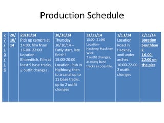 Production Schedule 
2 
7 
/ 
1 
0 
/ 
1 
4 
28/ 
10/ 
14 
29/10/14 
Pick up camera at 
14:00, film from 
16-00- 22:00 
Location- 
Shoreditch, film at 
least 9 base tracks, 
2 outfit changes . 
30/10/14 
Thursday 
30/10/14 – 
Early start, late 
finish! 
15:00-20:00 
Location- Pub in 
Highbury, then 
to a canal up to 
11 base tracks, 
up to 2 outfit 
changes 
31/11/14 
15:00- 21:00 
Location- 
Hackney, Hackney 
Wick 
2 outfit changes, 
as many base 
tracks as possible. 
1/11/14 
Location 
Road in 
Hackney 
and under 
arches 
16:00-22-00 
2 outfit 
changes 
2/11/14 
Location 
Southban 
k 
16-00- 
22:00 on 
the pier 

