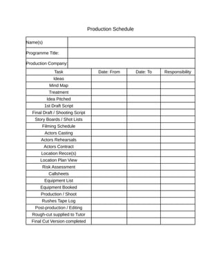 Production Schedule

Name(s)

Programme Title:

Production Company:
               Task                    Date: From        Date: To   Responsibility
               Ideas
            Mind Map
            Treatment
           Idea Pitched
          1st Draft Script
   Final Draft / Shooting Script
    Story Boards / Shot Lists
        Filming Schedule
          Actors Casting
       Actors Rehearsals
          Actors Contract
       Location Recce(s)
       Location Plan View
        Risk Assessment
            Callsheets
          Equipment List
       Equipment Booked
       Production / Shoot
        Rushes Tape Log
    Post-production / Editing
  Rough-cut supplied to Tutor
  Final Cut Version completed
 