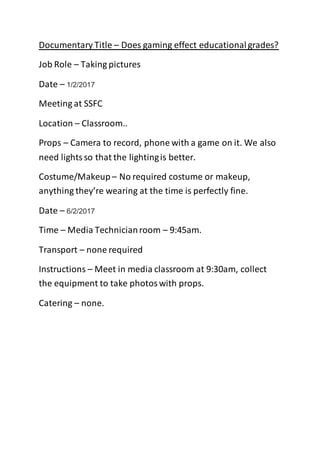 Documentary Title – Does gaming effect educationalgrades?
Job Role – Taking pictures
Date – 1/2/2017
Meeting at SSFC
Location – Classroom..
Props – Camera to record, phone with a game on it. We also
need lightsso that the lightingis better.
Costume/Makeup – No required costume or makeup,
anything they’re wearing at the time is perfectly fine.
Date – 6/2/2017
Time – Media Technicianroom – 9:45am.
Transport – none required
Instructions – Meet in media classroom at 9:30am, collect
the equipment to take photoswith props.
Catering – none.
 