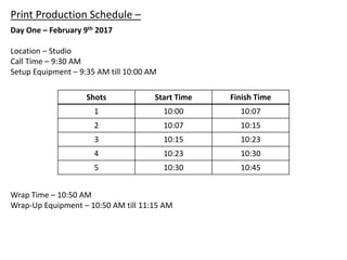 Print Production Schedule –
Day One – February 9th 2017
Location – Studio
Call Time – 9:30 AM
Setup Equipment – 9:35 AM till 10:00 AM
Shots Start Time Finish Time
1 10:00 10:07
2 10:07 10:15
3 10:15 10:23
4 10:23 10:30
5 10:30 10:45
Wrap Time – 10:50 AM
Wrap-Up Equipment – 10:50 AM till 11:15 AM
 