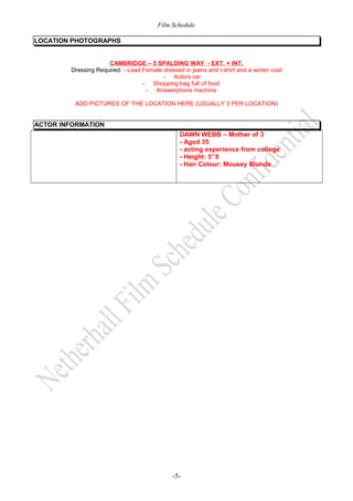 Film Schedule 
LOCATION PHOTOGRAPHS 
CAMBRIDGE – 5 SPALDING WAY - EXT. + INT. 
Dressing Required: - Lead Female dressed in jeans and t-shirt and a winter coat 
- Actors car 
- Shopping bag full of food 
- Answerphone machine 
ADD PICTURES OF THE LOCATION HERE (USUALLY 3 PER LOCATION) 
ACTOR INFORMATION 
DAWN WEBB – Mother of 3 
- Aged 35 
- acting experience from college 
- Height: 5’’8 
- Hair Colour: Mousey Blonde 
-5- 
 