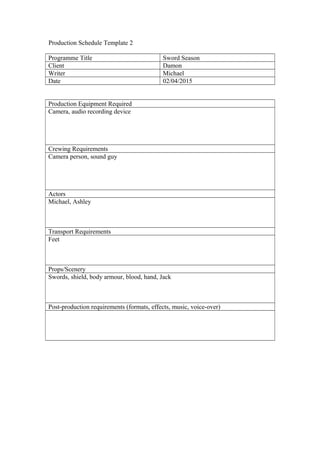 Production Schedule Template 2
Programme Title Sword Season
Client Damon
Writer Michael
Date 02/04/2015
Production Equipment Required
Camera, audio recording device
Crewing Requirements
Camera person, sound guy
Actors
Michael, Ashley
Transport Requirements
Feet
Props/Scenery
Swords, shield, body armour, blood, hand, Jack
Post-production requirements (formats, effects, music, voice-over)
 