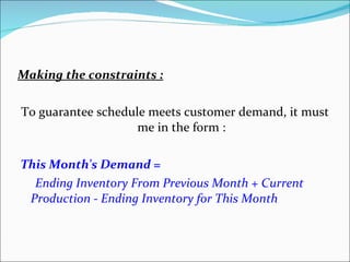 Making the constraints : To guarantee schedule meets customer demand, it must me in the form : This Month's Demand = Ending Inventory From Previous Month + Current Production - Ending Inventory for This Month 