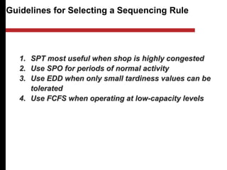 Guidelines for Selecting a Sequencing Rule
1. SPT most useful when shop is highly congested
2. Use SPO for periods of normal activity
3. Use EDD when only small tardiness values can be
tolerated
4. Use FCFS when operating at low-capacity levels
 