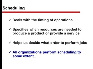 Scheduling
 Deals with the timing of operations
 Specifies when resources are needed to
produce a product or provide a service
 Helps us decide what order to perform jobs
 All organizations perform scheduling to
some extent…
 