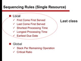 Sequencing Rules (Single Resource)
 Local
 First Come First Served
 Last Come First Served
 Shortest Processing Time
 Longest Processing Time
 Earliest Due Date
 Global
 Slack Per Remaining Operation
 Critical Ratio
Last class
 
