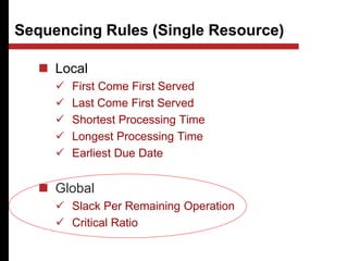 Sequencing Rules (Single Resource)
 Local
 First Come First Served
 Last Come First Served
 Shortest Processing Time
 Longest Processing Time
 Earliest Due Date
 Global
 Slack Per Remaining Operation
 Critical Ratio
 