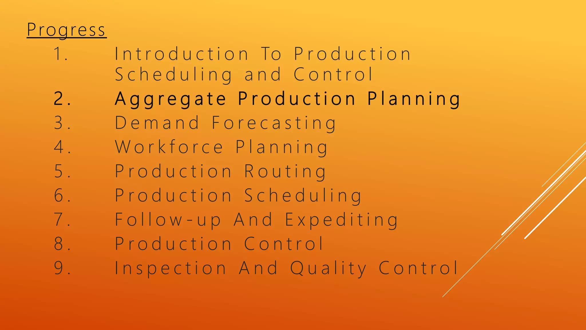 Progress
1 . I n t r o d u c t i o n To P r o d u c t i o n
S c h e d u l i n g a n d C o n t r o l
2 . A g g r e g a t e P r o d u c t i o n P l a n n i n g
3 . D e m a n d F o r e c a s t i n g
4 . W o r k f o r c e P l a n n i n g
5 . P r o d u c t i o n R o u t i n g
6 . P r o d u c t i o n S c h e d u l i n g
7 . F o l l o w - u p A n d E x p e d i t i n g
8 . P r o d u c t i o n C o n t r o l
9 . I n s p e c t i o n A n d Q u a l i t y C o n t r o l
 