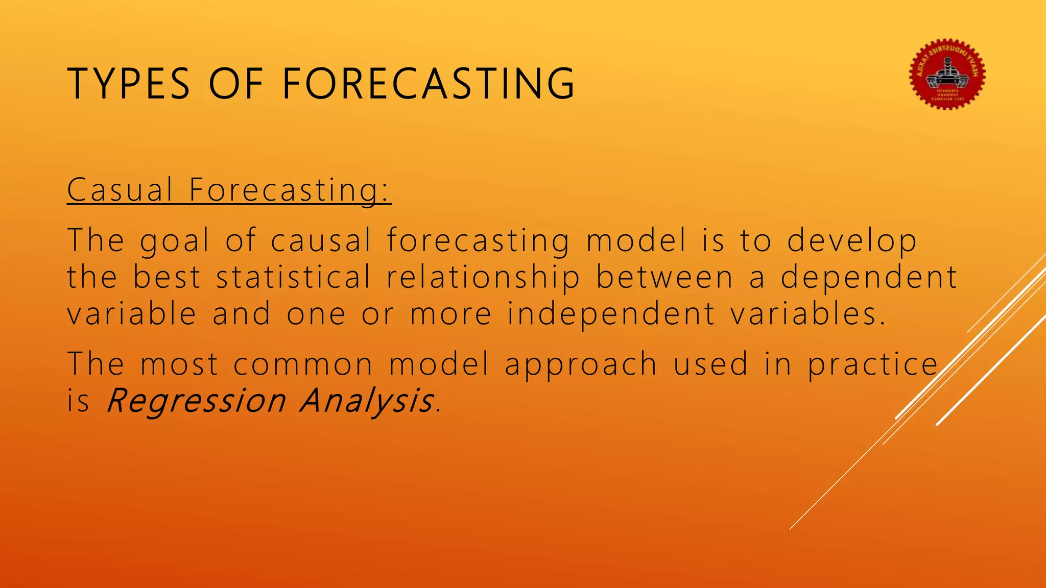 TYPES OF FORECASTING
Casual Forecasting:
The goal of causal forecasting model is to develop
the best statistical relationship between a dependent
variable and one or more independent variables.
The most common model approach used in practice
is Regression Analysis.
 