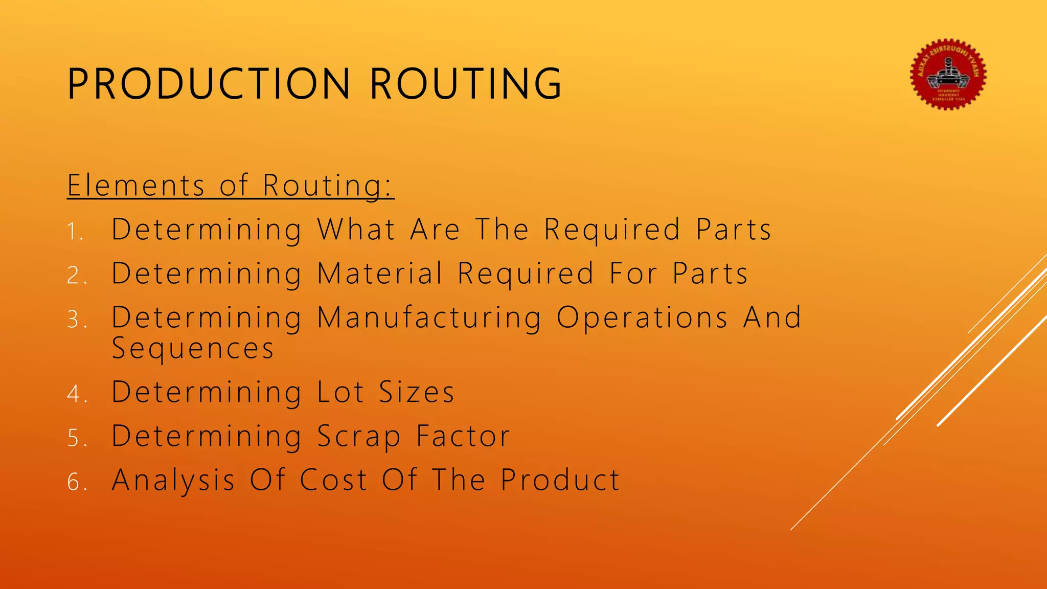 PRODUCTION ROUTING
Elements of Routing:
1. Determining What Are The Required Par ts
2. Determining Material Required For Par ts
3. Determining Manufacturing Operations And
Sequences
4. Determining Lot Sizes
5. Determining Scrap Factor
6. Analysis Of Cost Of The Product
 
