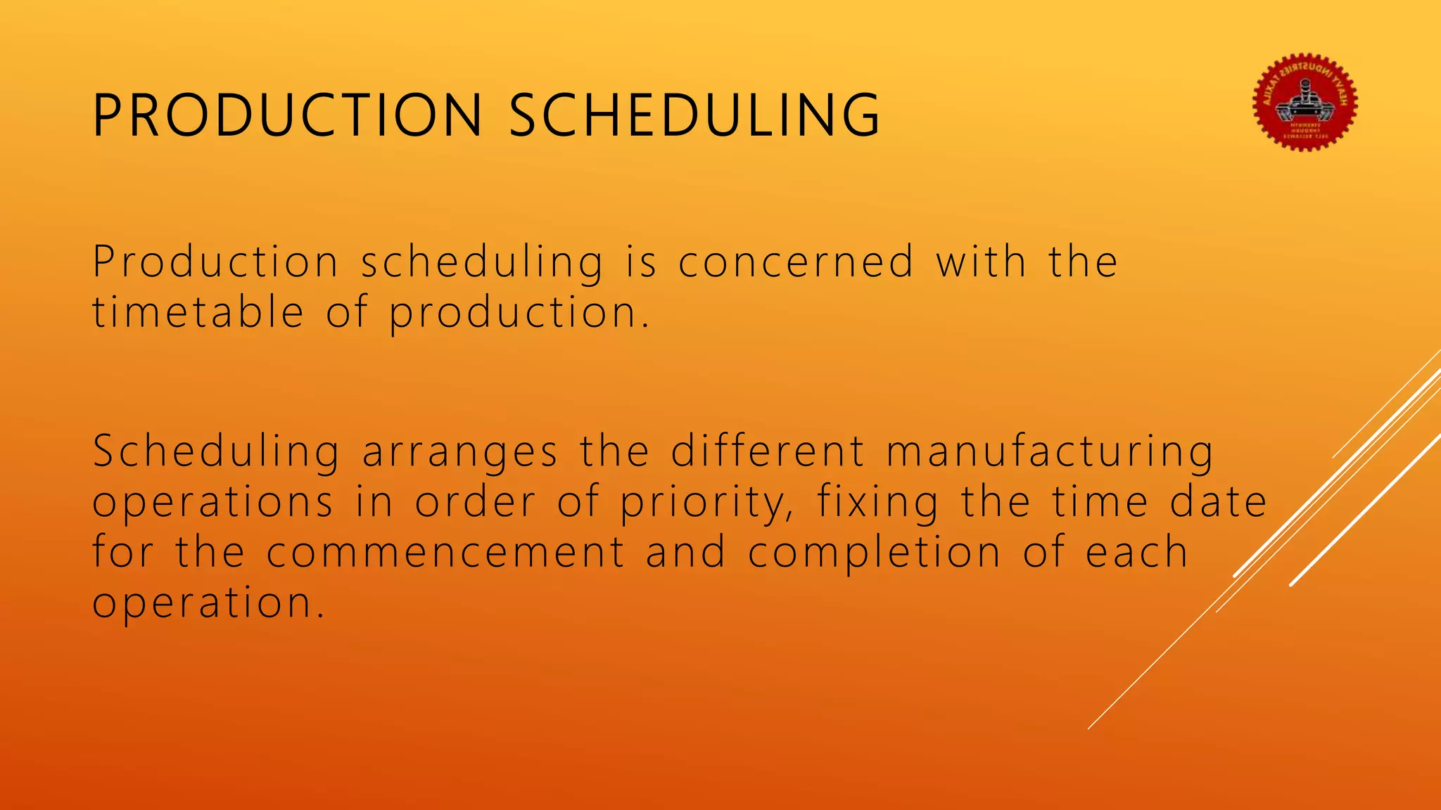 PRODUCTION SCHEDULING
Production scheduling is concerned with the
timetable of production.
Scheduling arranges the different manufacturing
operations in order of priority, fixing the time date
for the commencement and completion of each
operation.
 