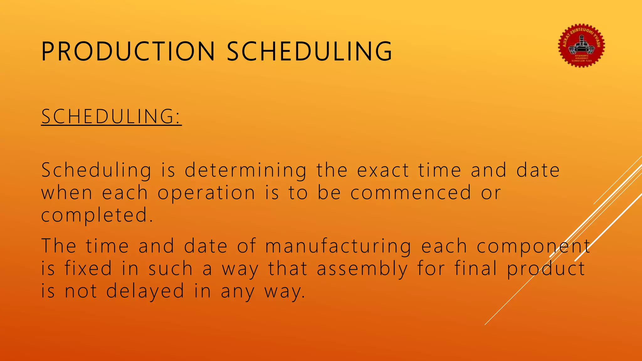PRODUCTION SCHEDULING
SCHEDULING:
Scheduling is determining the exact time and date
when each operation is to be commenced or
completed.
The time and date of manufacturing each component
is fixed in such a way that assembly for final product
is not delayed in any way.
 