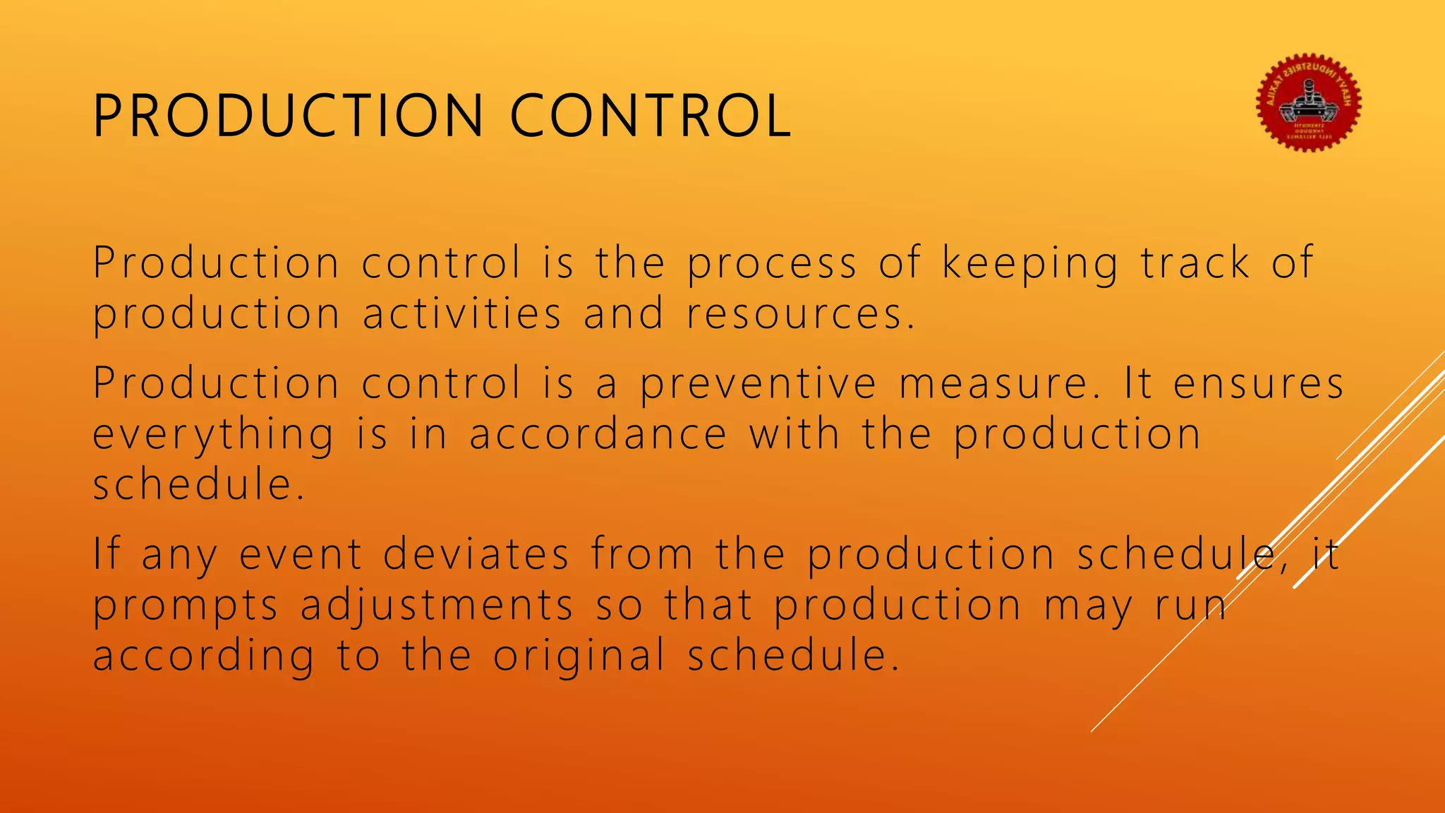 PRODUCTION CONTROL
Production control is the process of keeping track of
production activities and resources.
Production control is a preventive measure. It ensures
ever ything is in accordance with the production
schedule.
If any event deviates from the production schedule, it
prompts adjustments so that production may run
according to the original schedule.
 