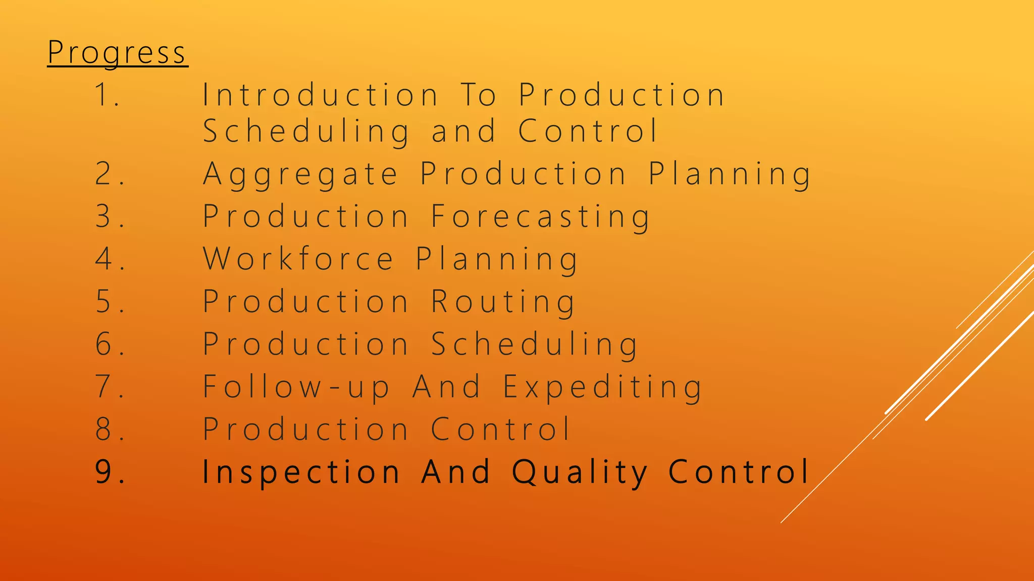 Progress
1 . I n t r o d u c t i o n To P r o d u c t i o n
S c h e d u l i n g a n d C o n t r o l
2 . A g g r e g a t e P r o d u c t i o n P l a n n i n g
3 . P r o d u c t i o n F o r e c a s t i n g
4 . W o r k f o r c e P l a n n i n g
5 . P r o d u c t i o n R o u t i n g
6 . P r o d u c t i o n S c h e d u l i n g
7 . F o l l o w - u p A n d E x p e d i t i n g
8 . P r o d u c t i o n C o n t r o l
9 . I n s p e c t i o n A n d Q u a l i t y C o n t r o l
 