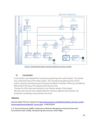 35 
Fig.32. Scheduling Engine machine selection process model 
H. Conclusion 
In this section, we reviewed the manufacturing planning and control system. This section was a high level view of the whole system. The manufacturing planning and control system comprise several processes including the Master Production Planning, the Material Requirement Planning, the Capacity planning and more. 
The part IV of this document will discuss the solution design of the project. 
We will show how we have implemented the inventory replenishment process, the production scheduling using priorities and more. 
Reference 
Eastman, Blown Film line, retrieve from http://www.eastman.com/Markets/medical_technical_center/ Processing/Extrusion/Pages/BF_Process.aspx on 06/25/2014 
IJ. R. Tony Arnold and Al. (2008), Introduction to Materials Management, Pearson Prentice Hall 
Jerry Clement and al. (1992), manufacturing data structures, Oliver Wight  