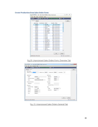38 
Create Production from Sales Order Form 
Fig.20: Unprocessed Sales Orders Form, Overview Tab 
Fig. 21: Unprocessed Sales Orders General Tab 
 