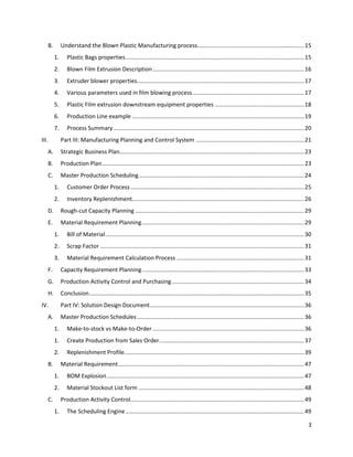 3 
B. Understand the Blown Plastic Manufacturing process ................................................................... 15 
1. Plastic Bags properties ................................................................................................................ 15 
2. Blown Film Extrusion Description ............................................................................................... 16 
3. Extruder blower properties......................................................................................................... 17 
4. Various parameters used in film blowing process ...................................................................... 17 
5. Plastic Film extrusion downstream equipment properties ........................................................ 18 
6. Production Line example ............................................................................................................ 19 
7. Process Summary ........................................................................................................................ 20 
III. Part III: Manufacturing Planning and Control System .................................................................... 21 
A. Strategic Business Plan.................................................................................................................... 23 
B. Production Plan ............................................................................................................................... 23 
C. Master Production Scheduling ........................................................................................................ 24 
1. Customer Order Process ............................................................................................................. 25 
2. Inventory Replenishment ............................................................................................................ 26 
D. Rough-cut Capacity Planning .......................................................................................................... 29 
E. Material Requirement Planning ...................................................................................................... 29 
1. Bill of Material ............................................................................................................................. 30 
2. Scrap Factor ................................................................................................................................ 31 
3. Material Requirement Calculation Process ................................................................................ 31 
F. Capacity Requirement Planning ...................................................................................................... 33 
G. Production Activity Control and Purchasing ................................................................................... 34 
H. Conclusion ....................................................................................................................................... 35 
IV. Part IV: Solution Design Document ................................................................................................. 36 
A. Master Production Schedules ......................................................................................................... 36 
1. Make-to-stock vs Make-to-Order ............................................................................................... 36 
1. Create Production from Sales Order ........................................................................................... 37 
2. Replenishment Profile ................................................................................................................. 39 
B. Material Requirement ..................................................................................................................... 47 
1. BOM Explosion ............................................................................................................................ 47 
2. Material Stockout List form ........................................................................................................ 48 
C. Production Activity Control ............................................................................................................. 49 
1. The Scheduling Engine ................................................................................................................ 49  