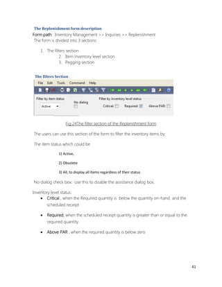 41 
The Replenishment form description 
Form path: Inventory Management >> Inquiries >> Replenishment 
The form is divided into 3 sections: 
1. The filters section 
2. Item inventory level section 
3. Pegging section 
The filters Section 
Fig 24The filter section of the Replenishment form 
The users can use this section of the form to filter the inventory items by: 
The item status which could be 
1) Active, 
2) Obsolete 
3) All, to display all items regardless of their status 
No dialog check box: use this to disable the assistance dialog box. 
Inventory level status: 
 Critical , when the Required quantity is below the quantity on-hand and the scheduled receipt 
 Required, when the scheduled receipt quantity is greater than or equal to the required quantity. 
 Above PAR , when the required quantity is below zero 
 