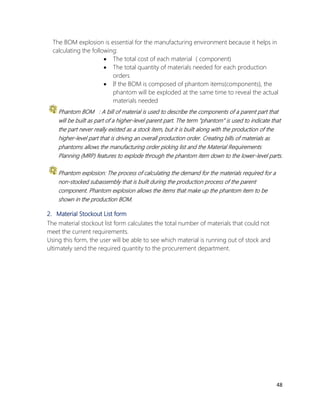 48 
The BOM explosion is essential for the manufacturing environment because it helps in 
calculating the following: 
 The total cost of each material ( component) 
 The total quantity of materials needed for each production 
orders 
 If the BOM is composed of phantom items(components), the 
phantom will be exploded at the same time to reveal the actual 
materials needed 
Phantom BOM : A bill of material is used to describe the components of a parent part that 
will be built as part of a higher-level parent part. The term "phantom" is used to indicate that 
the part never really existed as a stock item, but it is built along with the production of the 
higher-level part that is driving an overall production order. Creating bills of materials as 
phantoms allows the manufacturing order picking list and the Material Requirements 
Planning (MRP) features to explode through the phantom item down to the lower-level parts. 
Phantom explosion: The process of calculating the demand for the materials required for a 
non-stocked subassembly that is built during the production process of the parent 
component. Phantom explosion allows the items that make up the phantom item to be 
shown in the production BOM. 
2. Material Stockout List form 
The material stockout list form calculates the total number of materials that could not 
meet the current requirements. 
Using this form, the user will be able to see which material is running out of stock and 
ultimately send the required quantity to the procurement department. 
 