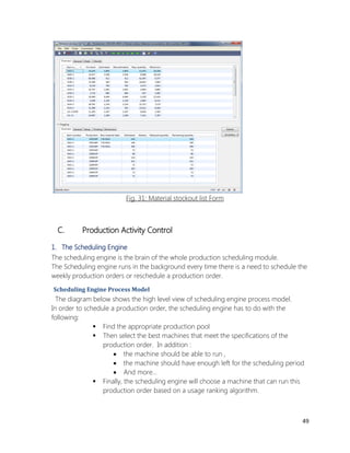 49 
Fig. 31: Material stockout list Form 
C. Production Activity Control 
1. The Scheduling Engine 
The scheduling engine is the brain of the whole production scheduling module. 
The Scheduling engine runs in the background every time there is a need to schedule the weekly production orders or reschedule a production order. 
Scheduling Engine Process Model 
The diagram below shows the high level view of scheduling engine process model. 
In order to schedule a production order, the scheduling engine has to do with the following: 
 Find the appropriate production pool 
 Then select the best machines that meet the specifications of the production order. In addition : 
 the machine should be able to run , 
 the machine should have enough left for the scheduling period 
 And more… 
 Finally, the scheduling engine will choose a machine that can run this production order based on a usage ranking algorithm.  