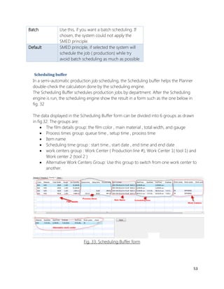 53 
Batch 
Use this, if you want a batch scheduling. If chosen, the system could not apply the SMED principle. Default SMED principle, if selected the system will schedule the job ( production) while try avoid batch scheduling as much as possible 
Scheduling buffer 
In a semi-automatic production job scheduling, the Scheduling buffer helps the Planner double-check the calculation done by the scheduling engine. 
The Scheduling Buffer schedules production jobs by department. After the Scheduling engine is run, the scheduling engine show the result in a form such as the one below in fig. 32 
The data displayed in the Scheduling Buffer form can be divided into 6 groups as drawn in fig.32. The groups are: 
 The film details group: the film color , main material , total width, and gauge 
 Process times group: queue time , setup time , process time 
 Item name 
 Scheduling time group : start time , start date , end time and end date 
 work centers group : Work Center ( Production line #), Work Center 1( tool 1) and Work center 2 (tool 2 ) 
 Alternative Work Centers Group: Use this group to switch from one work center to another. 
Fig. 33: Scheduling Buffer form 
 