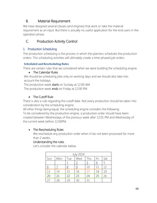 69 
B. Material Requirement 
We have designed several classes (and engines) that work or take the material requirement as an input. But there is actually no useful application for the end users in the operation phase. 
C. Production Activity Control 
1. Production Scheduling 
The production scheduling is the process in which the planners schedules the production orders. This scheduling activities will ultimately create a time-phased job orders. 
Scheduled and Rescheduling Rules 
There are certain rules that we considered when we were building the scheduling engine. 
 The Calendar Rules 
We should be scheduling jobs only on working days and we should also take into account the holidays. 
The production week starts on Sunday at 12:00 AM 
The production week ends on Friday at 12:00 PM 
 The Cutoff Rule 
There is also a rule regarding the cutoff date. Not every production should be taken into consideration by the scheduling engine. 
All other things being equal, the scheduling engine considers the following: 
To be considered by the production engine, a production order should have been created between Wednesdays of the previous week after 12:01 PM and Wednesday of the current week before 12:00PM. 
 The Rescheduling Rules 
We reschedule any production order when it has not been processed for more than 2 weeks. 
Understanding the rules 
Let’s consider the calendar below 
July 2014 
Sun 
Mon 
Tue 
Wed 
Thu 
Fri 
Sat 
1 
2 
3 
4 
5 
6 
7 
8 
9 
10 
11 
12 
13 
14 
15 
16 
17 
18 
19 
20 
21 
22 
23 
24 
25 
26 
27 
28 
29 
30 
31 
 