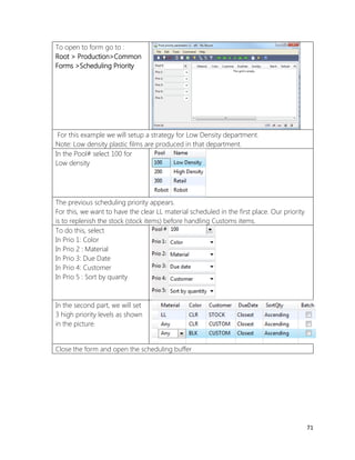 71 
To open to form go to : 
Root > Production>Common Forms >Scheduling Priority 
For this example we will setup a strategy for Low Density department. 
Note: Low density plastic films are produced in that department. 
In the Pool# select 100 for Low density 
The previous scheduling priority appears. 
For this, we want to have the clear LL material scheduled in the first place. Our priority is to replenish the stock (stock items) before handling Customs items. 
To do this, select 
In Prio 1: Color 
In Prio 2 : Material 
In Prio 3: Due Date 
In Prio 4: Customer 
In Prio 5 : Sort by quanty 
In the second part, we will set 3 high priority levels as shown in the picture. 
Close the form and open the scheduling buffer  
