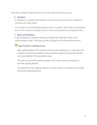 7 
We have considered 2 types of Jobs that are: the setup and the process job. 
6. Operation 
An operation is a specific task rendered in the manufacturing process. An operation is 
carried out at a work center. 
Thus a route is a set of multiple operations each on a specific work center at a scheduled 
time. For the scope of this project, there is only one (1) operation by production order. 
7. About Job Scheduling 
A Job scheduling is a detailed scheduling. It breaks each operation down into its 
individual tasks or jobs. These jobs are then assigned to the individual work centers. 
Target Production scheduling process 
After implementation of the solution, when the job scheduling is run, the system will 
schedule the resources needed for the productions based on the priorities that the 
users have defined in the parameters setup. 
The users can control the optimal capacity of the work centers by setting up a 
min/max capacity allowed. 
The calculation of the capacity loads for the work centers is conducted by the system 
during the scheduling process. 
 