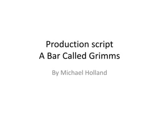 Production script
A Bar Called Grimms
By Michael Holland
 