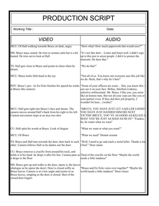 PRODUCTION SCRIPT
Working Title : Date:
AUDIOVIDEO
MCU: Of Hall walking towards Bruce on desk, angry
MS: Bruce stays seated. He tries to remain calm but is a bit
heated. He tries not to look at Hall
TS: Hall gets close to Bruce and points to chest when he
shouts
MCU: Bruce looks Hall dead in the eye
POV: Bruce’s pov. As En’Zolo finishes his speech he winks
at Bruce (the camera)
MCU: Hall gets right into Bruce’s face and shouts. The
camera moves around Hall’s back from his right to his left.
Camera movement stops at an mcu two shot
CU: Hall spits his words at Bruce. Look of disgust
MCU: Of Bruce
TS: Bruce and Hall turn towards the door, then back to each
other. Camera follows Hall as he dashes out the door.
CU: Bruce removes a crucifix from around his neck, and
holds it in his hand he drops it after his line. Camera pans as
it drops to the floor
MS: Bruce gets up and walks to the door, opens it, the leaves
(dialogue as he opens the door). Door is closed softly as
Bruce leaves. Camera is at a low angle and zooms in as
Bruce leaves, stopping as the door is closed. Shot of the
closed door lingers
“How what! How much paperwork that would save?”
“It’s not like that!... Listen and listen well. I didn’t sign
up to this just to arrest people. I did it to protect the
innocent. He does that.”
“We do that!”
“Not all of us. You know not everyone sees this job like
we do. Heck, that’s why he’s here”
“Some of your officers are scum… Hm, you know this. I
can see it on your face. Bribes, falsified evidence,
selective enforcement. Mr. Bruce, I like you, you seem
like an honest man. But not all your cops are like you or
your partner even. If they did their job properly, I
wouldn't be here... (winks)”
“BRUCE, YOU HAVE JUST LET A KILLER LOOSE!
YOU HAVE JUST HANDED HIM HIS NEXT
VICTIM! BRUCE, YOU’VE AS GOOD AS KILLED A
MAN! YOU’RE JUST AS MAD AS HE IS!” “Frankie,
he, he wants what we want”
“What we want or what you want?”
“What we need” Distant scream
“Well, I need to go and catch a serial killer. Thanks a lot,
Chief.” Door slams
Thud of the crucifix on the floor “Maybe the world
needs a little madness”
*Bruce and En’Zolo voice over together* “Maybe the
world needs a little madness” Door closes
 