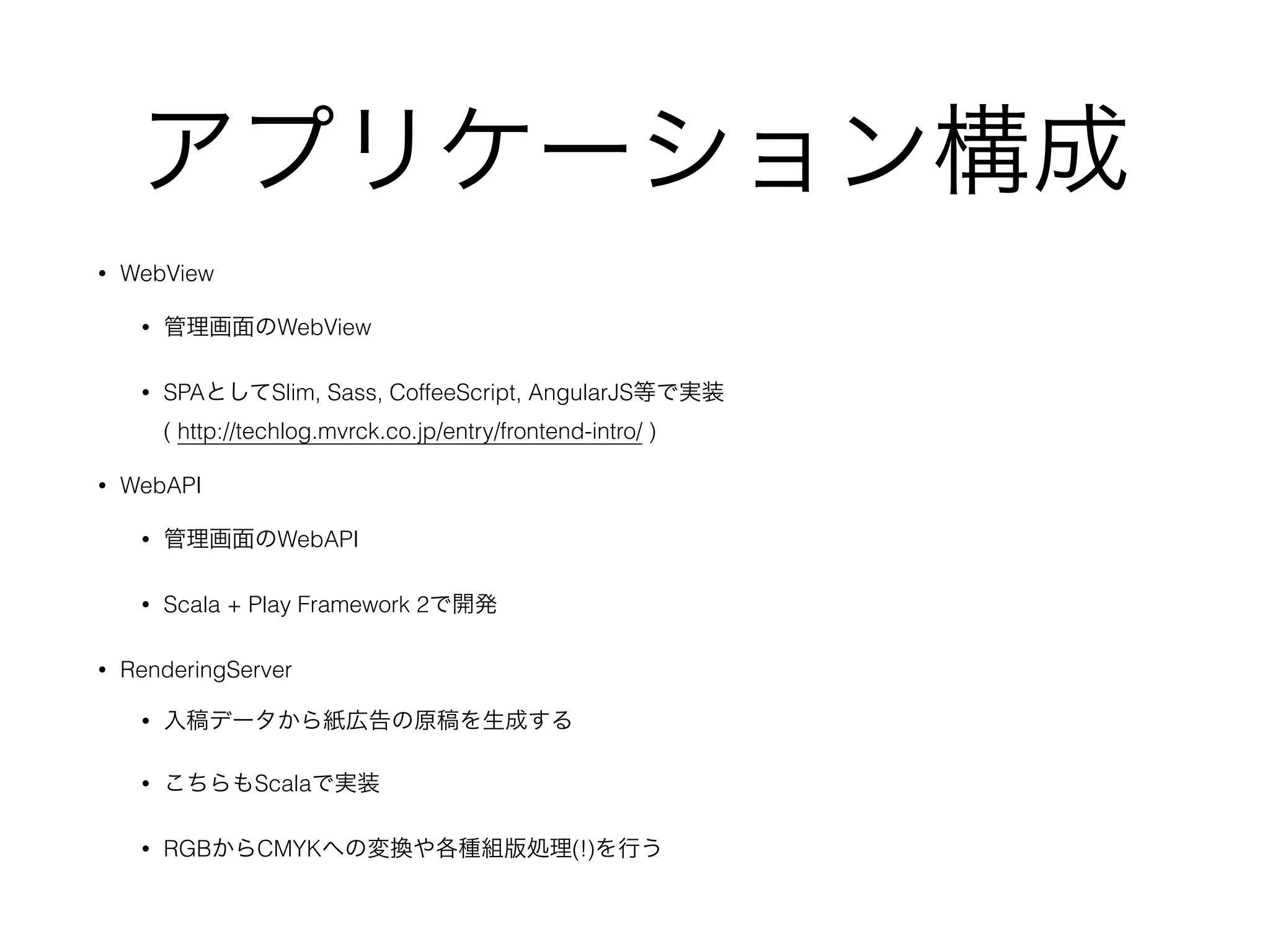 アプリケーション構成
• WebView
• 管理画面のWebView
• SPAとしてSlim, Sass, CoffeeScript, AngularJS等で実装 
( http://techlog.mvrck.co.jp/entry/frontend-intro/ )
• WebAPI
• 管理画面のWebAPI
• Scala + Play Framework 2で開発
• RenderingServer
• 入稿データから紙広告の原稿を生成する
• こちらもScalaで実装
• RGBからCMYKへの変換や各種組版処理(!)を行う
 