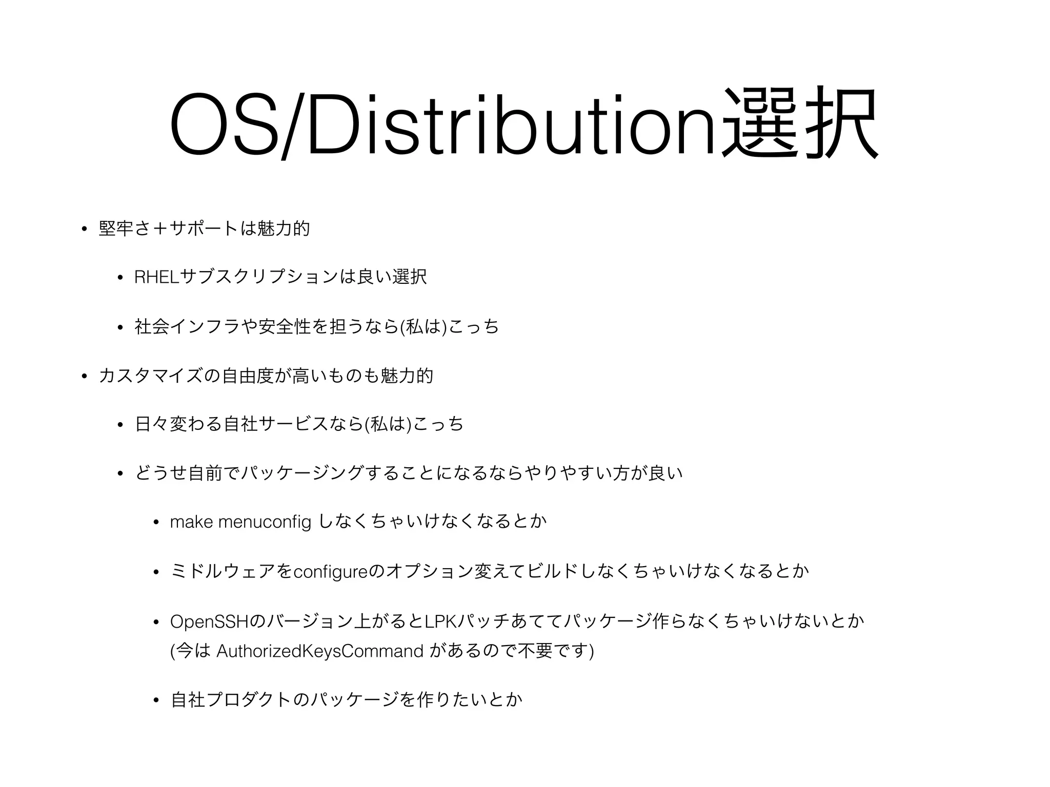 OS/Distribution選択
• 堅牢さ＋サポートは魅力的
• RHELサブスクリプションは良い選択
• 社会インフラや安全性を担うなら(私は)こっち
• カスタマイズの自由度が高いものも魅力的
• 日々変わる自社サービスなら(私は)こっち
• どうせ自前でパッケージングすることになるならやりやすい方が良い
• make menuconﬁg しなくちゃいけなくなるとか
• ミドルウェアをconﬁgureのオプション変えてビルドしなくちゃいけなくなるとか
• OpenSSHのバージョン上がるとLPKパッチあててパッケージ作らなくちゃいけないとか 
(今は AuthorizedKeysCommand があるので不要です)
• 自社プロダクトのパッケージを作りたいとか
 