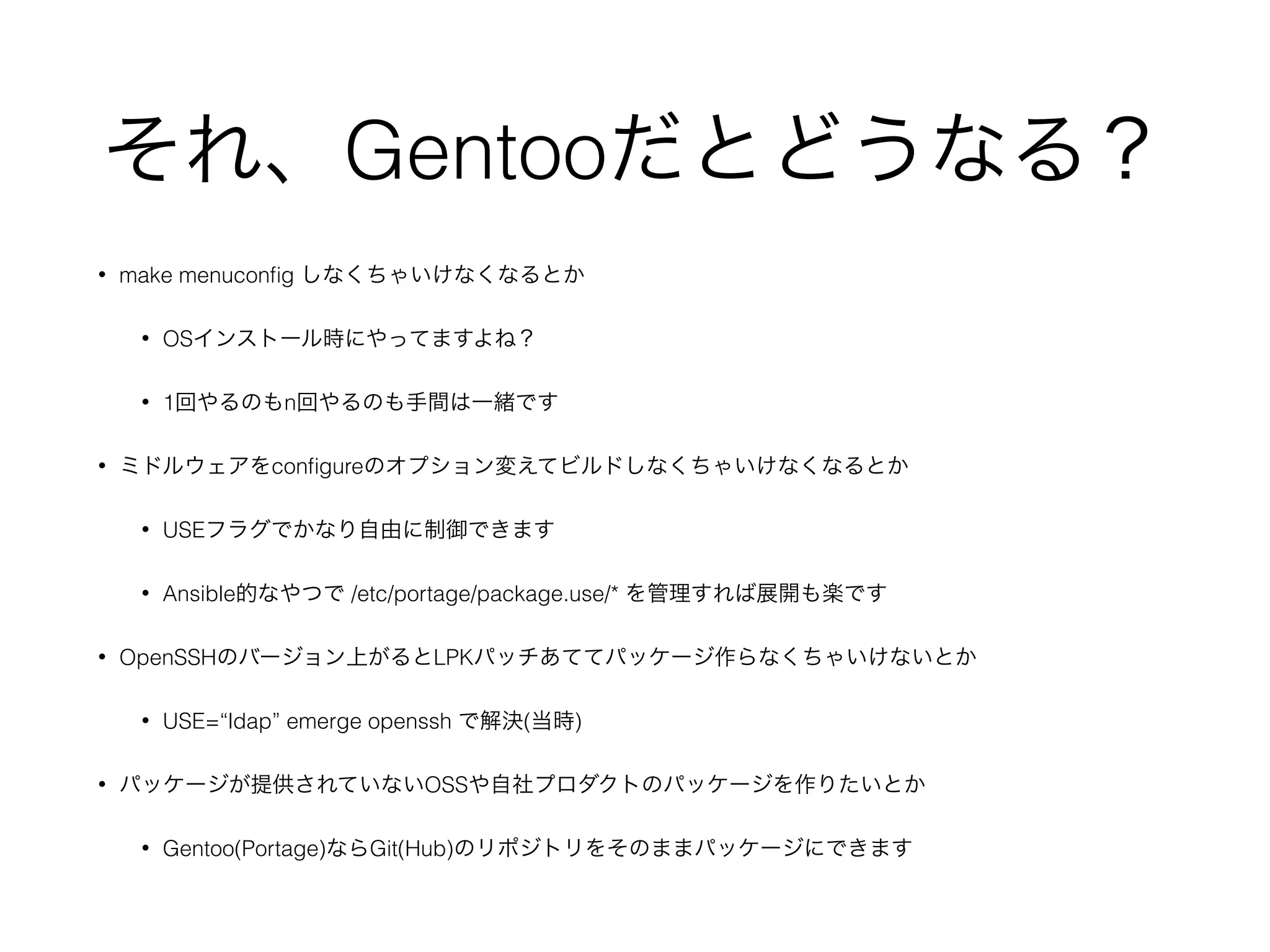 それ、Gentooだとどうなる？
• make menuconﬁg しなくちゃいけなくなるとか
• OSインストール時にやってますよね？
• 1回やるのもn回やるのも手間は一緒です
• ミドルウェアをconﬁgureのオプション変えてビルドしなくちゃいけなくなるとか
• USEフラグでかなり自由に制御できます
• Ansible的なやつで /etc/portage/package.use/* を管理すれば展開も楽です
• OpenSSHのバージョン上がるとLPKパッチあててパッケージ作らなくちゃいけないとか
• USE=“ldap” emerge openssh で解決(当時)
• パッケージが提供されていないOSSや自社プロダクトのパッケージを作りたいとか
• Gentoo(Portage)ならGit(Hub)のリポジトリをそのままパッケージにできます
 