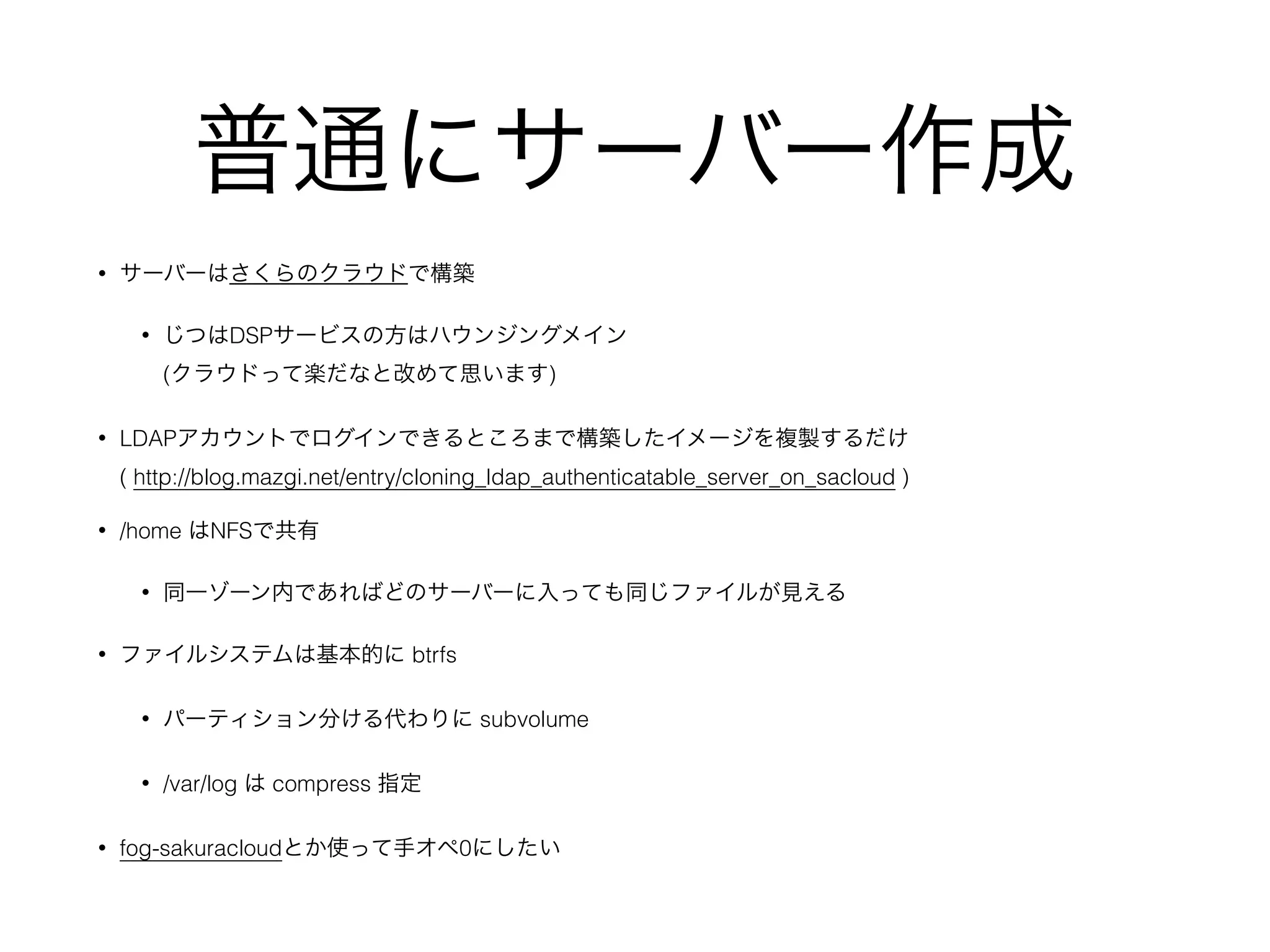 普通にサーバー作成
• サーバーはさくらのクラウドで構築
• じつはDSPサービスの方はハウンジングメイン 
(クラウドって楽だなと改めて思います)
• LDAPアカウントでログインできるところまで構築したイメージを複製するだけ 
( http://blog.mazgi.net/entry/cloning_ldap_authenticatable_server_on_sacloud )
• /home はNFSで共有
• 同一ゾーン内であればどのサーバーに入っても同じファイルが見える
• ファイルシステムは基本的に btrfs
• パーティション分ける代わりに subvolume
• /var/log は compress 指定
• fog-sakuracloudとか使って手オペ0にしたい
 