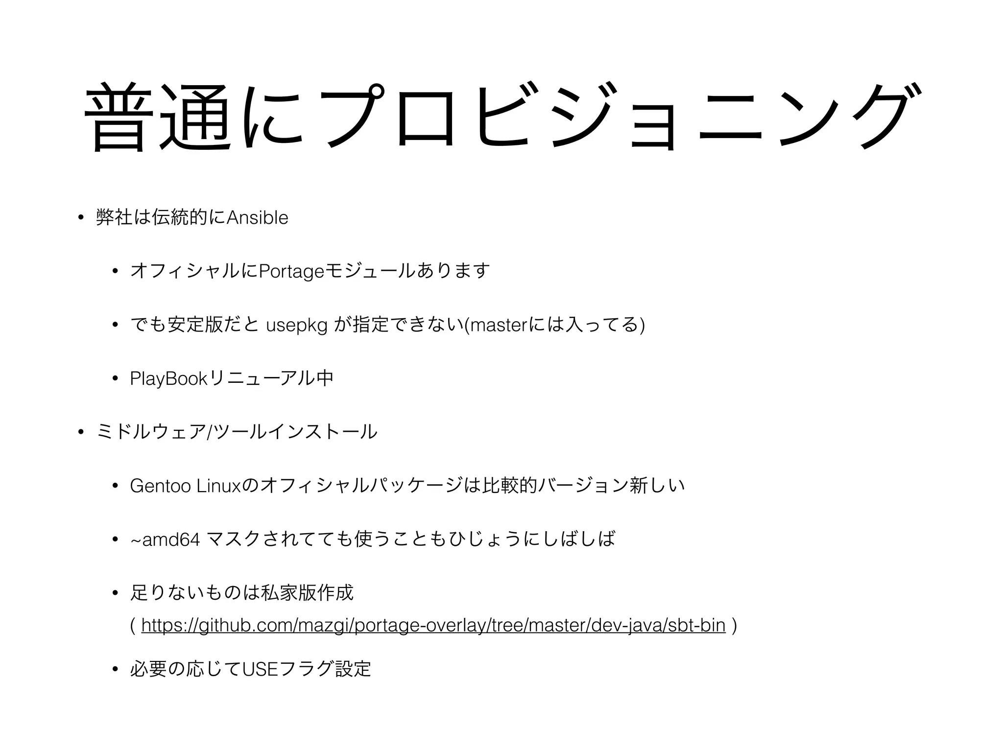 普通にプロビジョニング
• 弊社は伝統的にAnsible
• オフィシャルにPortageモジュールあります
• でも安定版だと usepkg が指定できない(masterには入ってる)
• PlayBookリニューアル中
• ミドルウェア/ツールインストール
• Gentoo Linuxのオフィシャルパッケージは比較的バージョン新しい
• ~amd64 マスクされてても使うこともひじょうにしばしば
• 足りないものは私家版作成 
( https://github.com/mazgi/portage-overlay/tree/master/dev-java/sbt-bin )
• 必要の応じてUSEフラグ設定
 