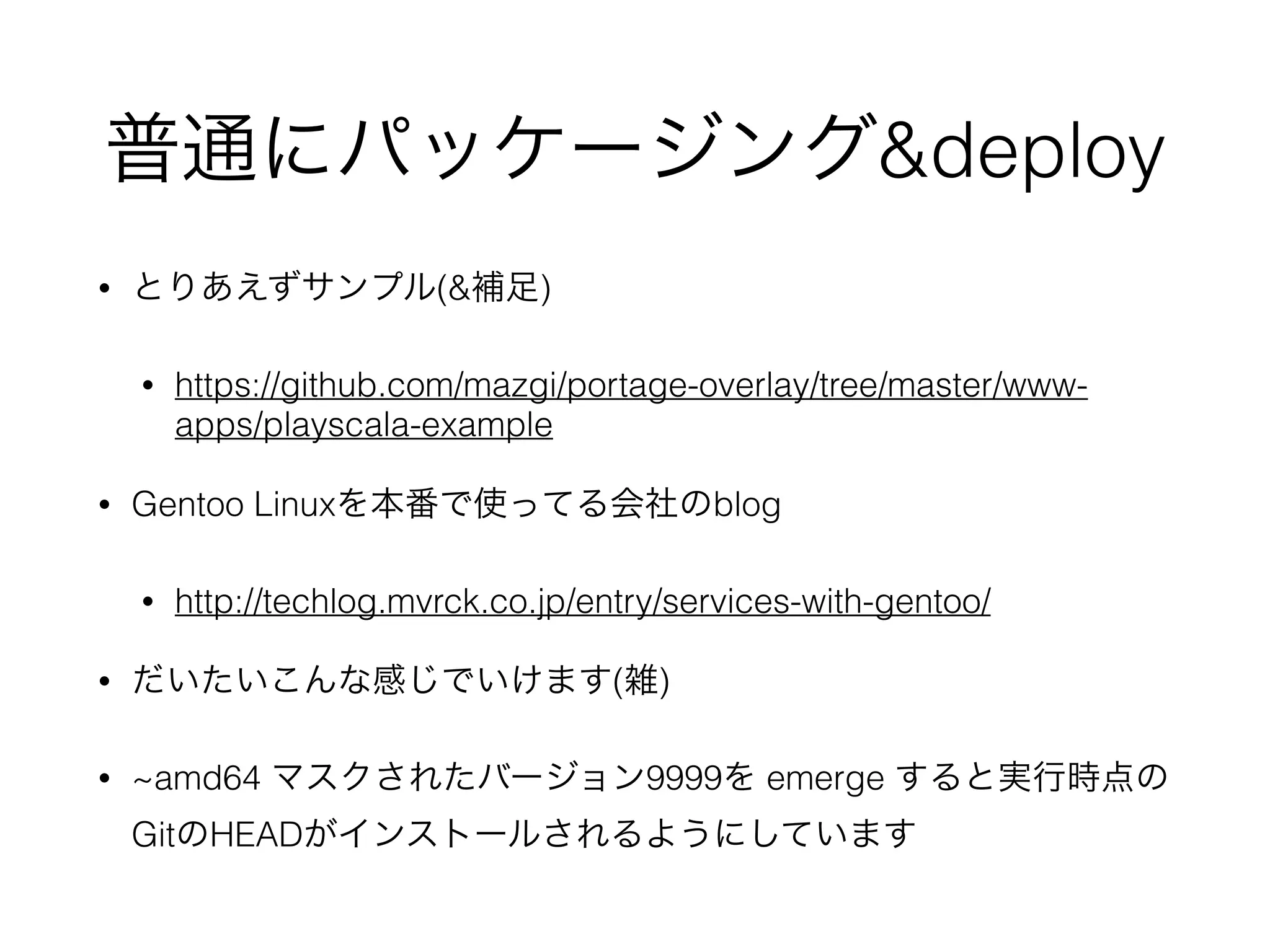 普通にパッケージング&deploy
• とりあえずサンプル(&補足)
• https://github.com/mazgi/portage-overlay/tree/master/www-
apps/playscala-example
• Gentoo Linuxを本番で使ってる会社のblog
• http://techlog.mvrck.co.jp/entry/services-with-gentoo/
• だいたいこんな感じでいけます(雑)
• ~amd64 マスクされたバージョン9999を emerge すると実行時点の
GitのHEADがインストールされるようにしています
 