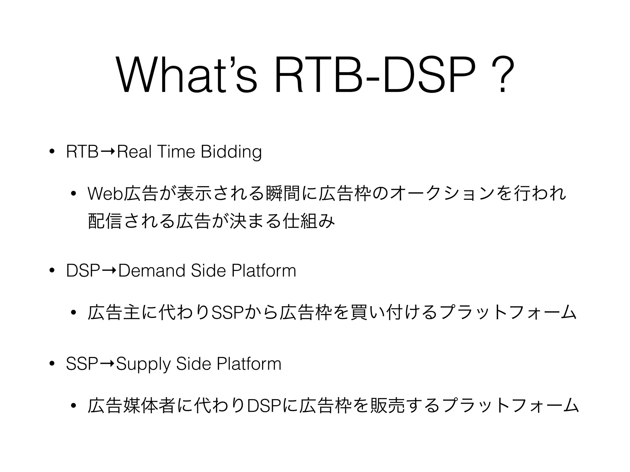 What’s RTB-DSP ?
• RTB→Real Time Bidding
• Web広告が表示される瞬間に広告枠のオークションを行われ
配信される広告が決まる仕組み
• DSP→Demand Side Platform
• 広告主に代わりSSPから広告枠を買い付けるプラットフォーム
• SSP→Supply Side Platform
• 広告媒体者に代わりDSPに広告枠を販売するプラットフォーム
 